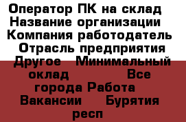 Оператор ПК на склад › Название организации ­ Компания-работодатель › Отрасль предприятия ­ Другое › Минимальный оклад ­ 28 000 - Все города Работа » Вакансии   . Бурятия респ.